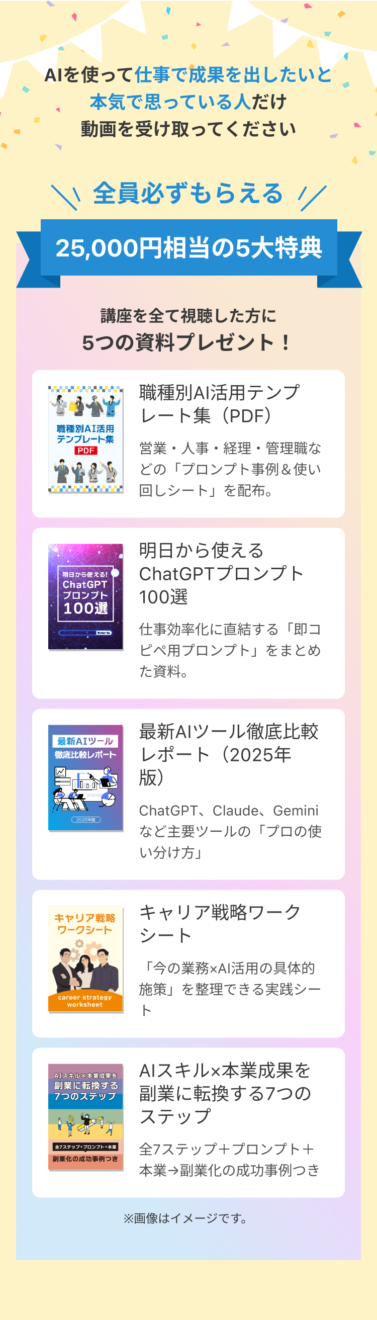 全員必ずもらえる!25,000円相当の5大特典。講座を全て視聴した方に、職種別AI活用テンプレート集（PDF）,明日から使えるChatGPTプロンプト100選、最新AIツール徹底比較レポート（2025年版）、キャリア戦略ワークシート、AIスキル×本業成果を副業に転換する7つのステップをプレゼント!