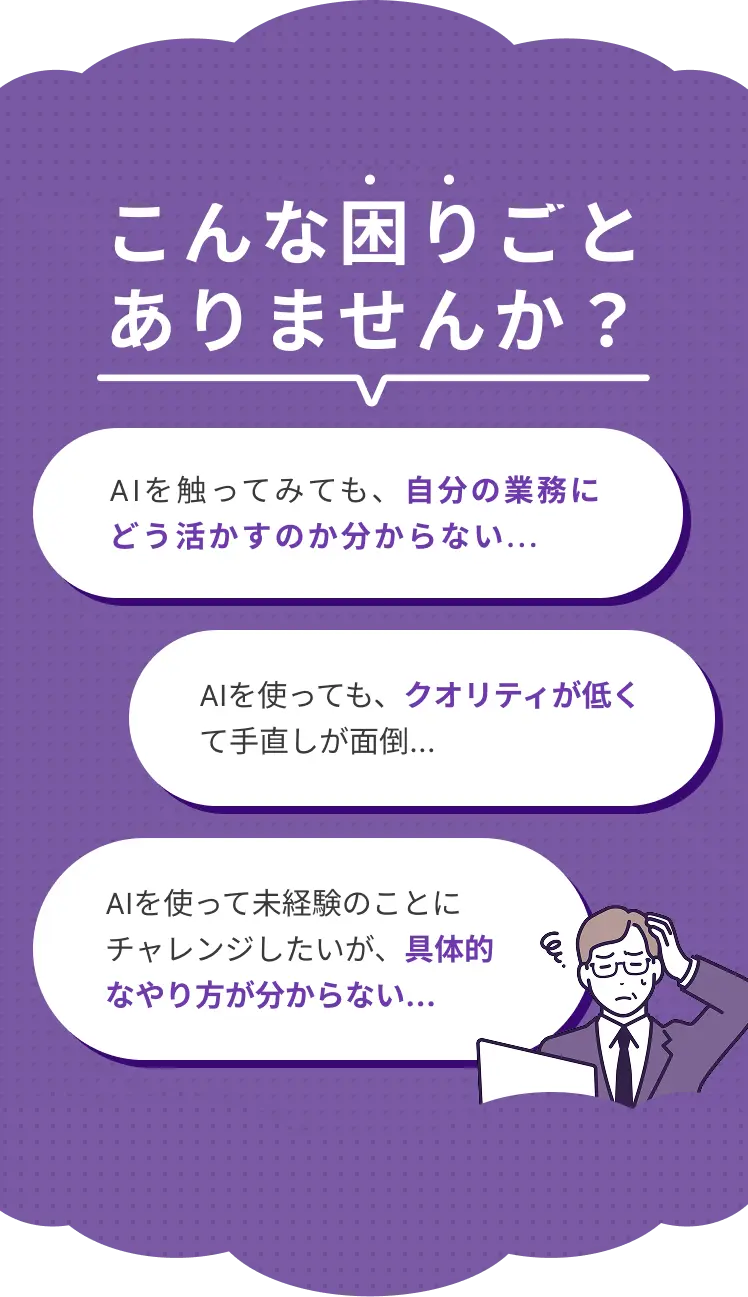 「AIを触ってみても、自分の業務にどう活かすのか分からない...」「AIを使っても、クオリティが低くて手直しが面倒...」「AIを使って未経験のことにチャレンジしたいが、具体的なやり方が分からない...」