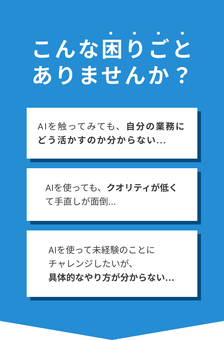「AIを触ってみても、自分の業務にどう活かすのか分からない...」「AIを使っても、クオリティが低くて手直しが面倒...」「AIを使って未経験のことにチャレンジしたいが、具体的なやり方が分からない...」